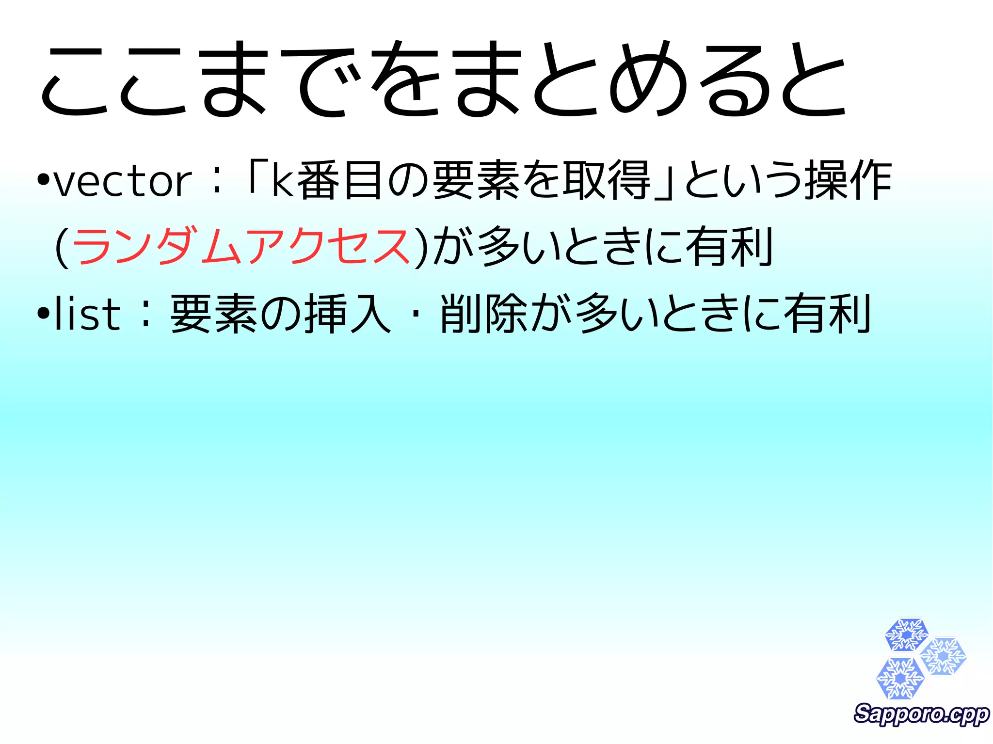 ここまでをまとめると 
●vector：「k番目の要素を取得」という操作 
(ランダムアクセス)が多いときに有利 
●list：要素の挿入・削除が多いときに有利 
 