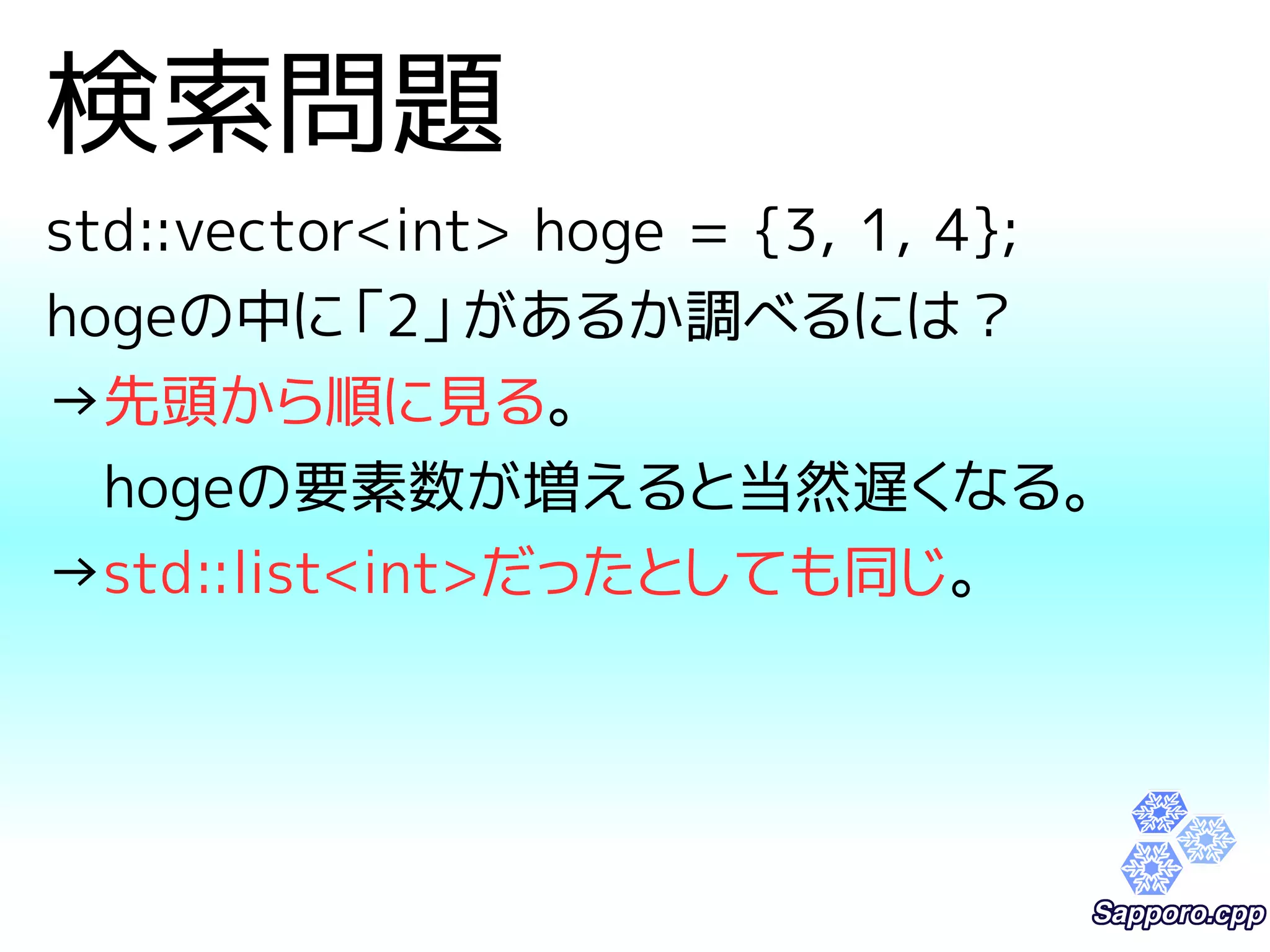 検索問題 
std::vector<int> hoge = {3, 1, 4}; 
hogeの中に「2」があるか調べるには？ 
→先頭から順に見る。 
　hogeの要素数が増えると当然遅くなる。 
→std::list<int>だったとしても同じ。 
 