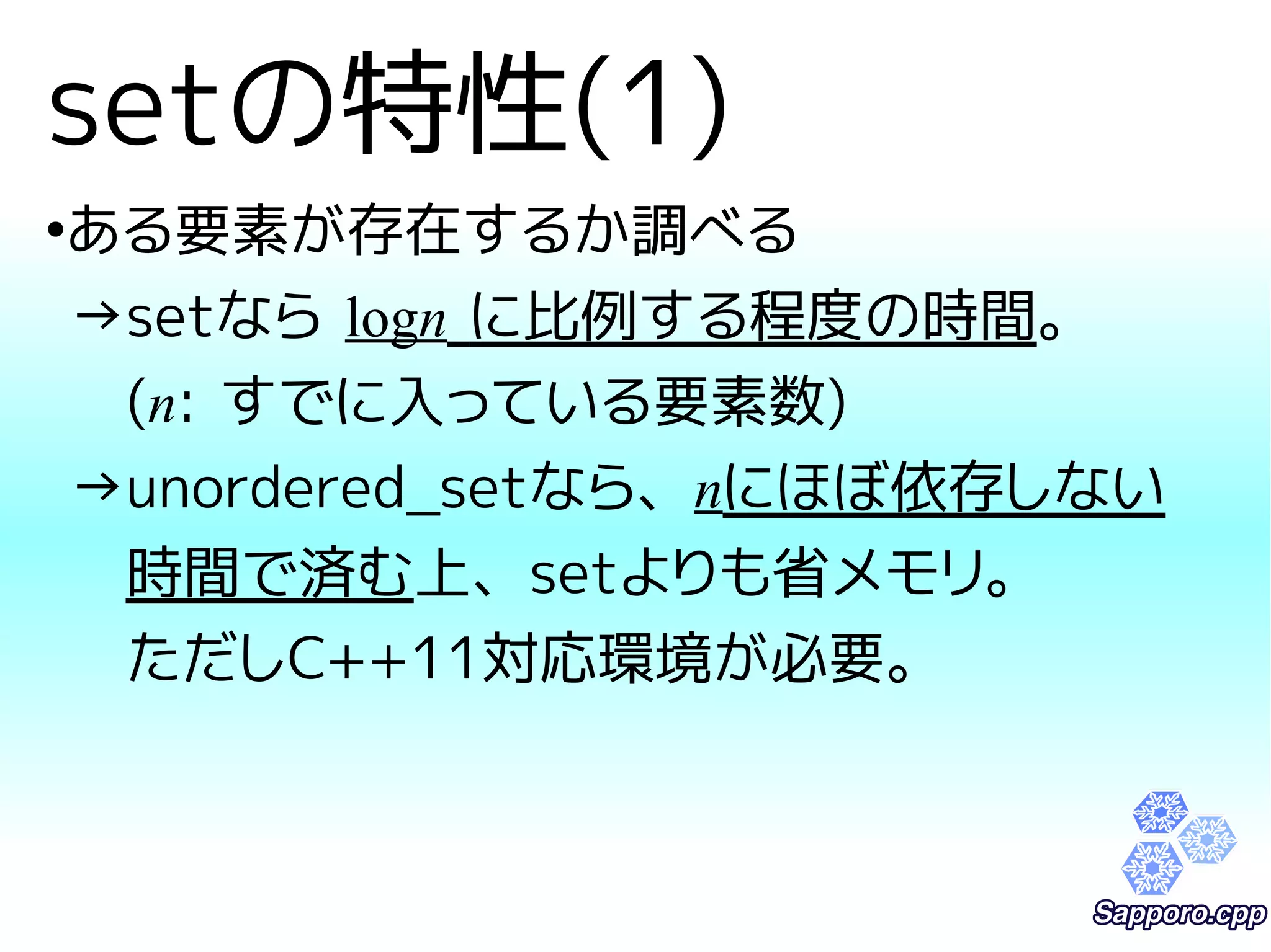 setの特性(1) 
●ある要素が存在するか調べる 
→setなら logn に比例する程度の時間。 
　(n: すでに入っている要素数) 
→unordered_setなら、nにほぼ依存しない 
　時間で済む上、setよりも省メモリ。 
　ただしC++11対応環境が必要。 
 