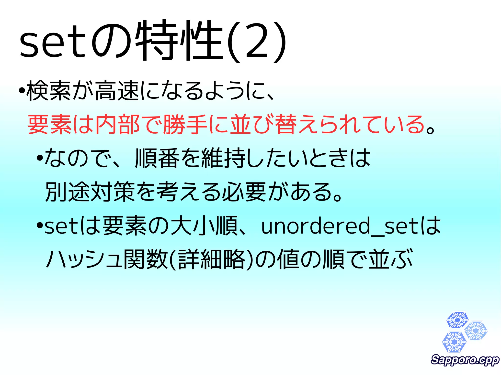 setの特性(2) 
●検索が高速になるように、 
要素は内部で勝手に並び替えられている。 
●なので、順番を維持したいときは 
別途対策を考える必要がある。 
●setは要素の大小順、unordered_setは 
ハッシュ関数(詳細略)の値の順で並ぶ 
 