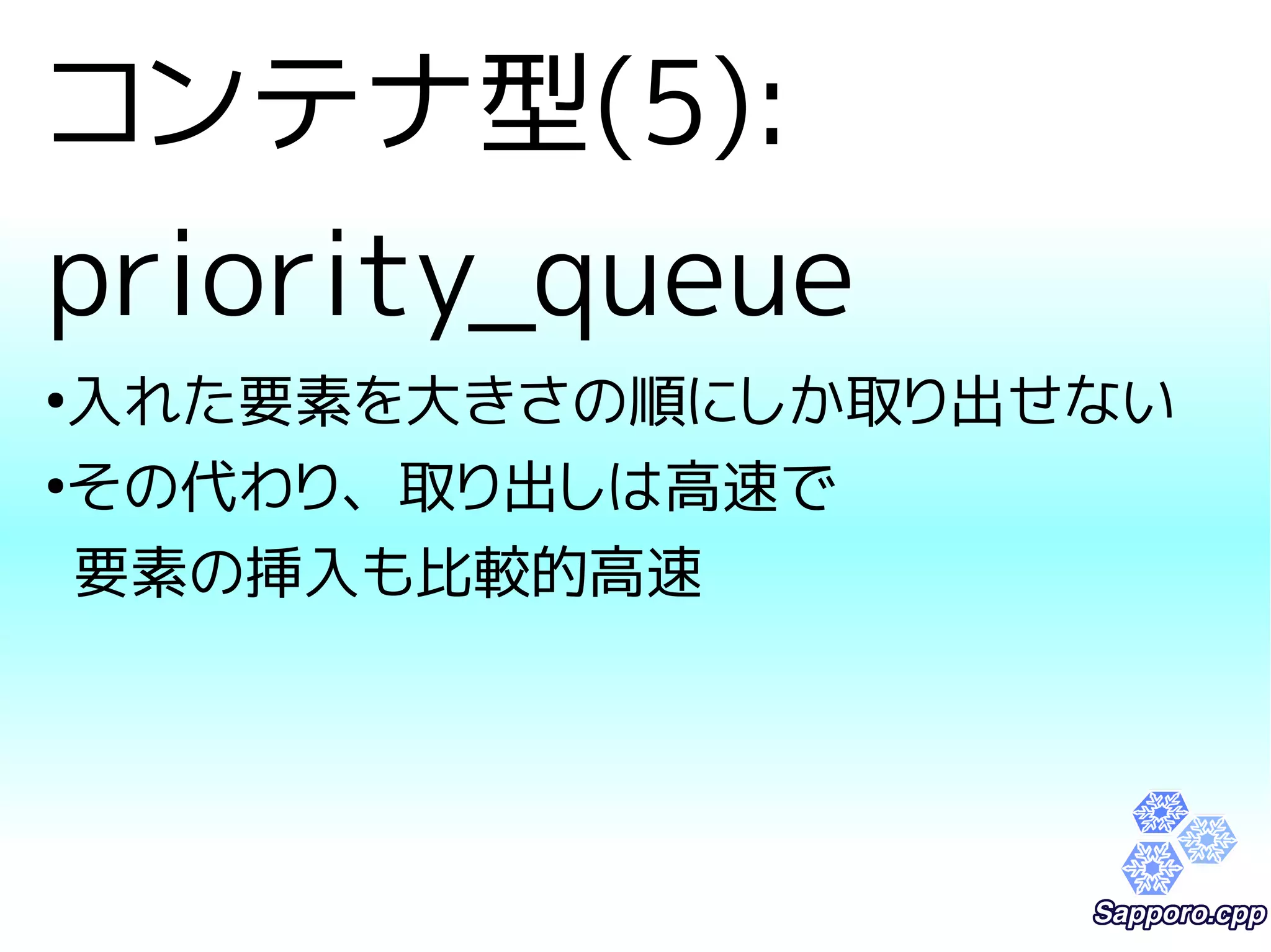 コンテナ型(5): 
priority_queue 
●入れた要素を大きさの順にしか取り出せない 
●その代わり、取り出しは高速で 
要素の挿入も比較的高速 
 