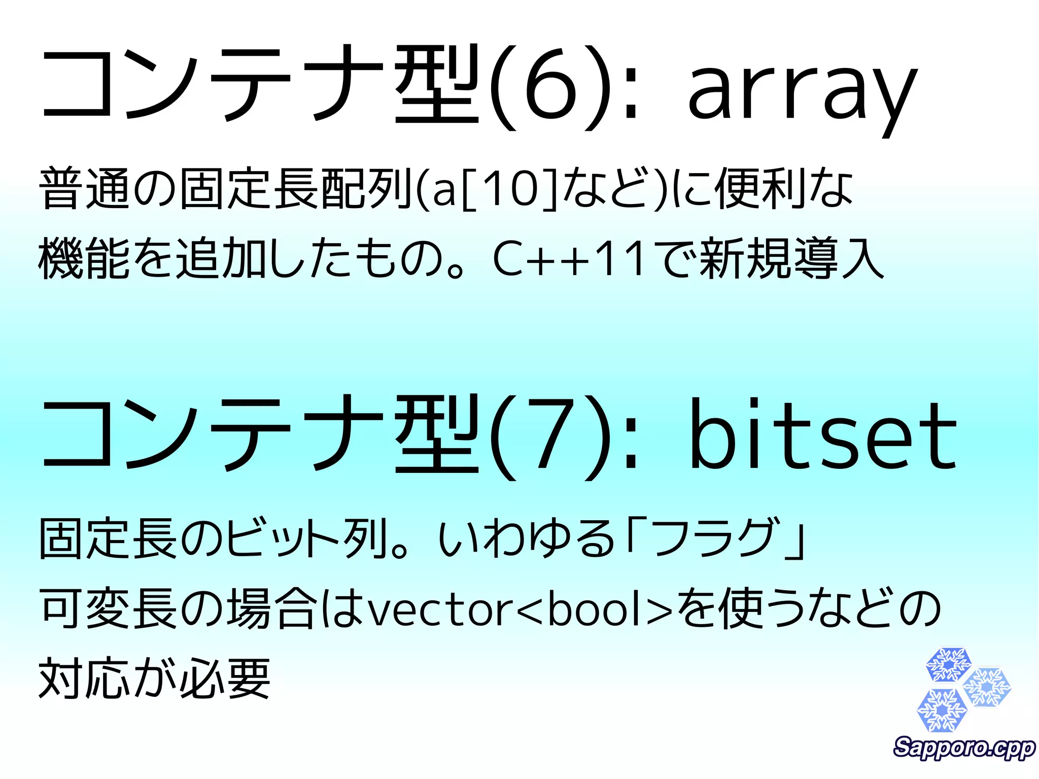 コンテナ型(6): array 
普通の固定長配列(a[10]など)に便利な 
機能を追加したもの。C++11で新規導入 
コンテナ型(7): bitset 
固定長のビット列。いわゆる「フラグ」 
可変長の場合はvector<bool>を使うなどの 
対応が必要 
 