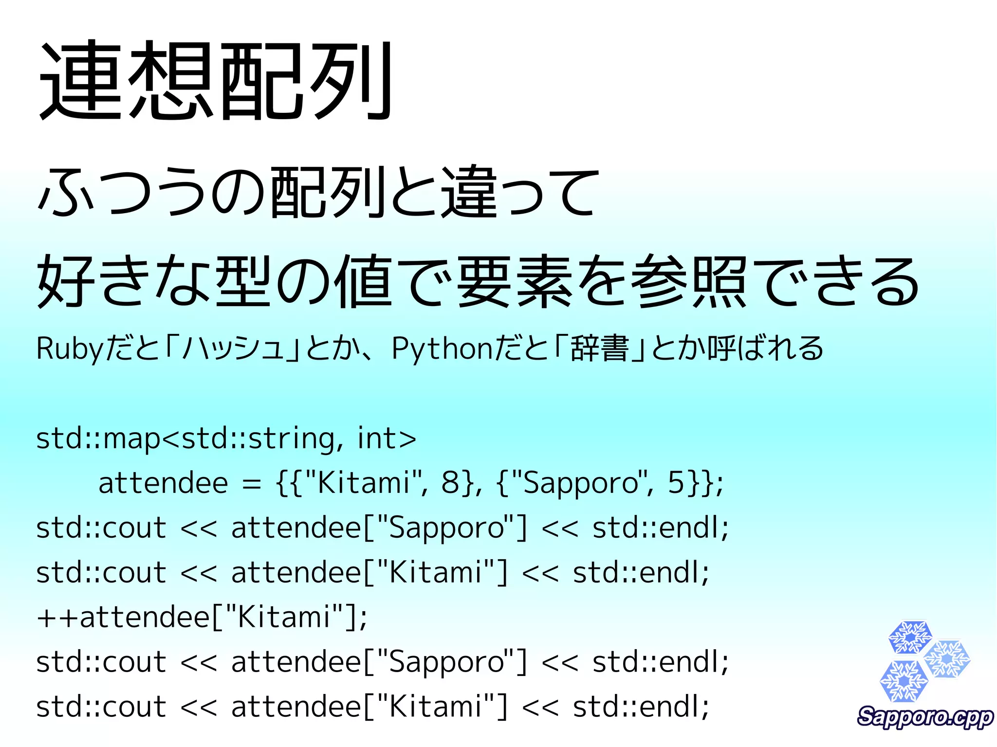 連想配列 
ふつうの配列と違って 
好きな型の値で要素を参照できる 
Rubyだと「ハッシュ」とか、Pythonだと「辞書」とか呼ばれる 
std::map<std::string, int> 
attendee = {{"Kitami", 8}, {"Sapporo", 5}}; 
std::cout << attendee["Sapporo"] << std::endl; 
std::cout << attendee["Kitami"] << std::endl; 
++attendee["Kitami"]; 
std::cout << attendee["Sapporo"] << std::endl; 
std::cout << attendee["Kitami"] << std::endl; 
 