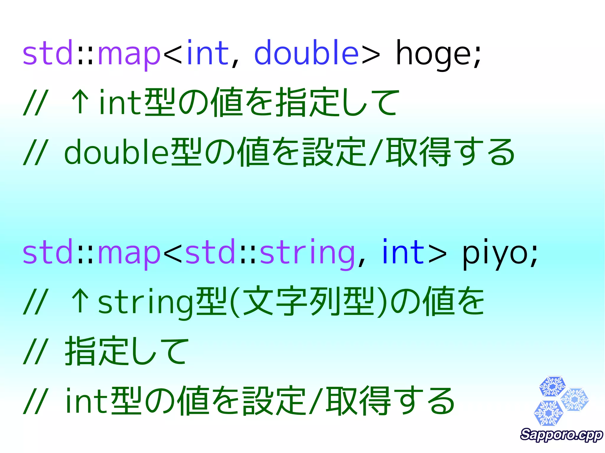 std::map<int, double> hoge; 
// ↑int型の値を指定して 
// double型の値を設定/取得する 
std::map<std::string, int> piyo; 
// ↑string型(文字列型)の値を 
// 指定して 
// int型の値を設定/取得する 
 