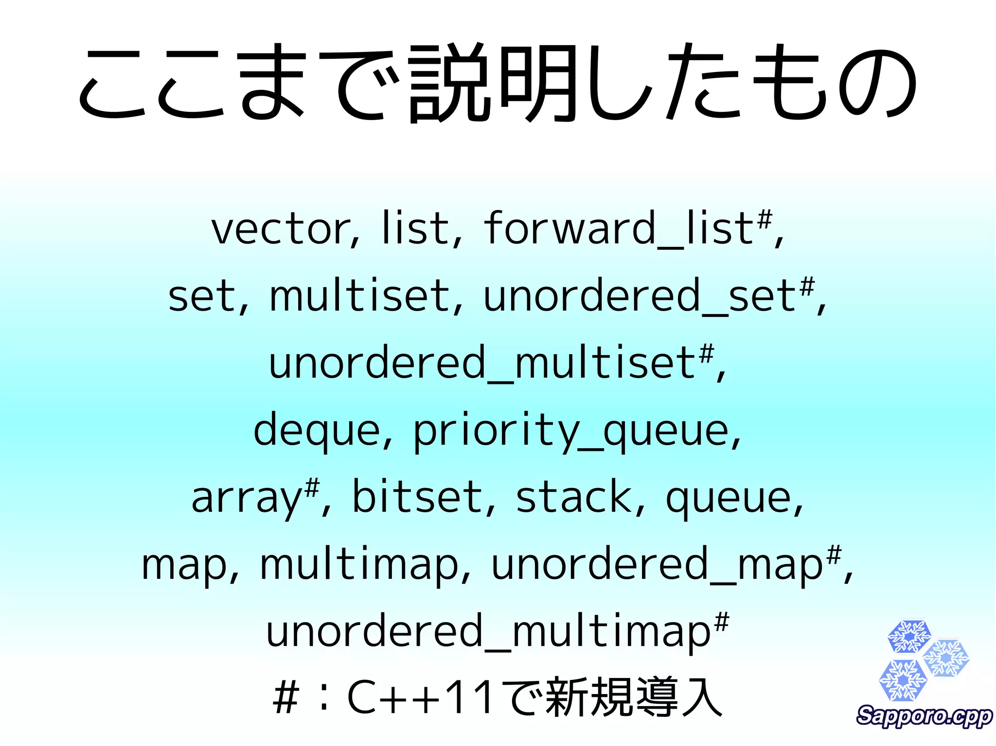 ここまで説明したもの 
vector, list, forward_list#, 
set, multiset, unordered_set#, 
unordered_multiset#, 
deque, priority_queue, 
array#, bitset, stack, queue, 
map, multimap, unordered_map#, 
unordered_multimap# 
#：C++11で新規導入 
 