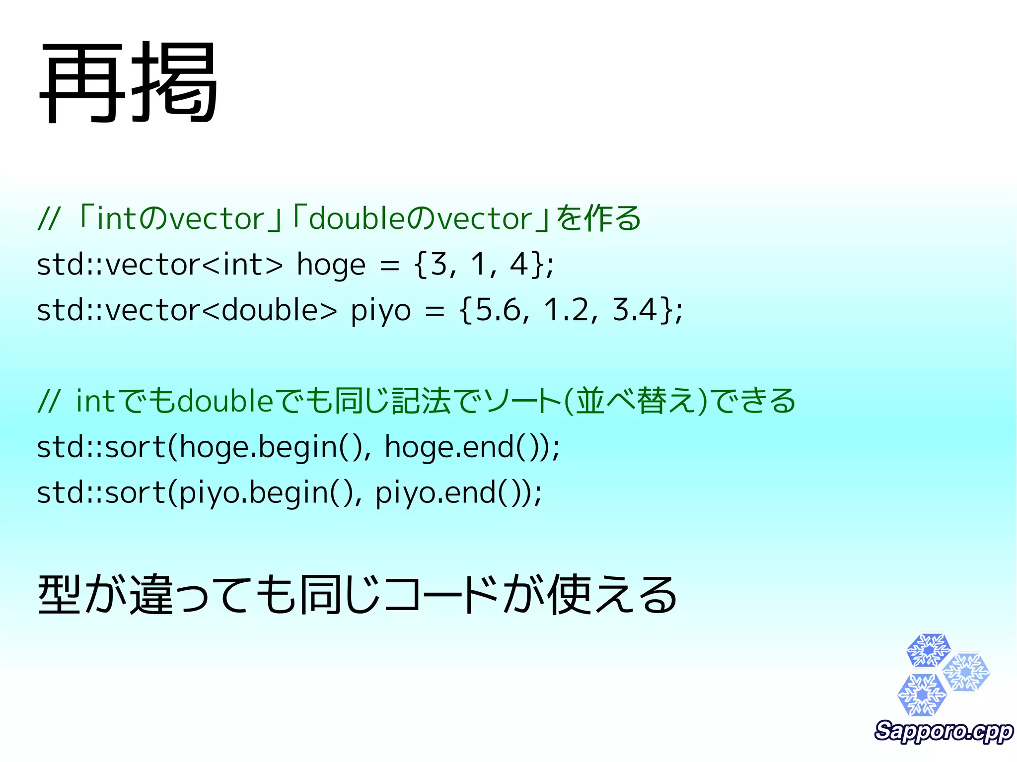 再掲 
// 「intのvector」「doubleのvector」を作る 
std::vector<int> hoge = {3, 1, 4}; 
std::vector<double> piyo = {5.6, 1.2, 3.4}; 
// intでもdoubleでも同じ記法でソート(並べ替え)できる 
std::sort(hoge.begin(), hoge.end()); 
std::sort(piyo.begin(), piyo.end()); 
型が違っても同じコードが使える 
 