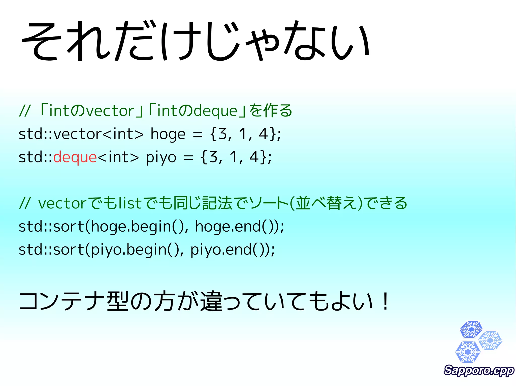 それだけじゃない 
// 「intのvector」「intのdeque」を作る 
std::vector<int> hoge = {3, 1, 4}; 
std::deque<int> piyo = {3, 1, 4}; 
// vectorでもlistでも同じ記法でソート(並べ替え)できる 
std::sort(hoge.begin(), hoge.end()); 
std::sort(piyo.begin(), piyo.end()); 
コンテナ型の方が違っていてもよい！ 
 