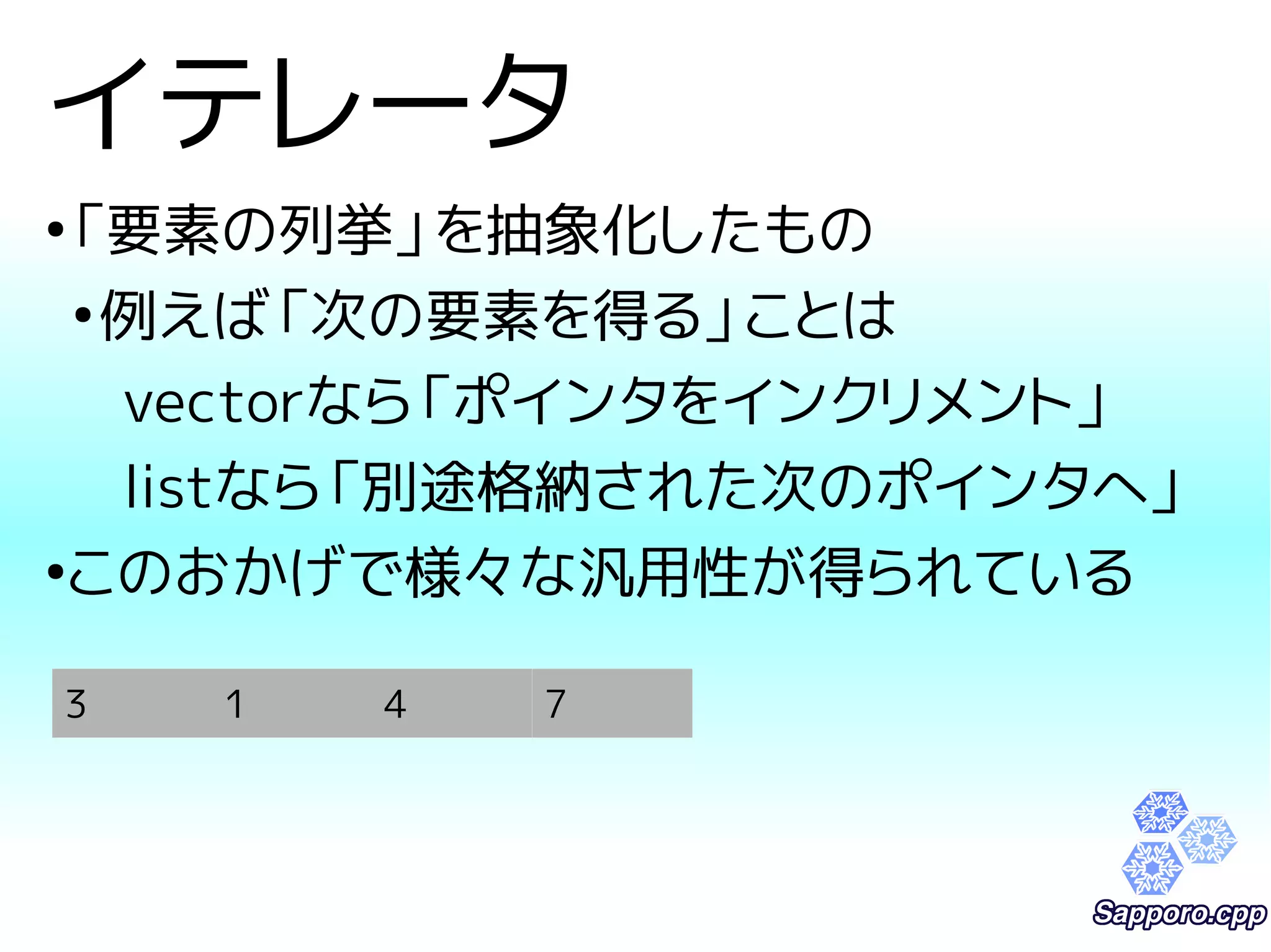 イテレータ 
●「要素の列挙」を抽象化したもの 
●例えば「次の要素を得る」ことは 
vectorなら「ポインタをインクリメント」 
listなら「別途格納された次のポインタへ」 
●このおかげで様々な汎用性が得られている 
3 1 4 7 
 