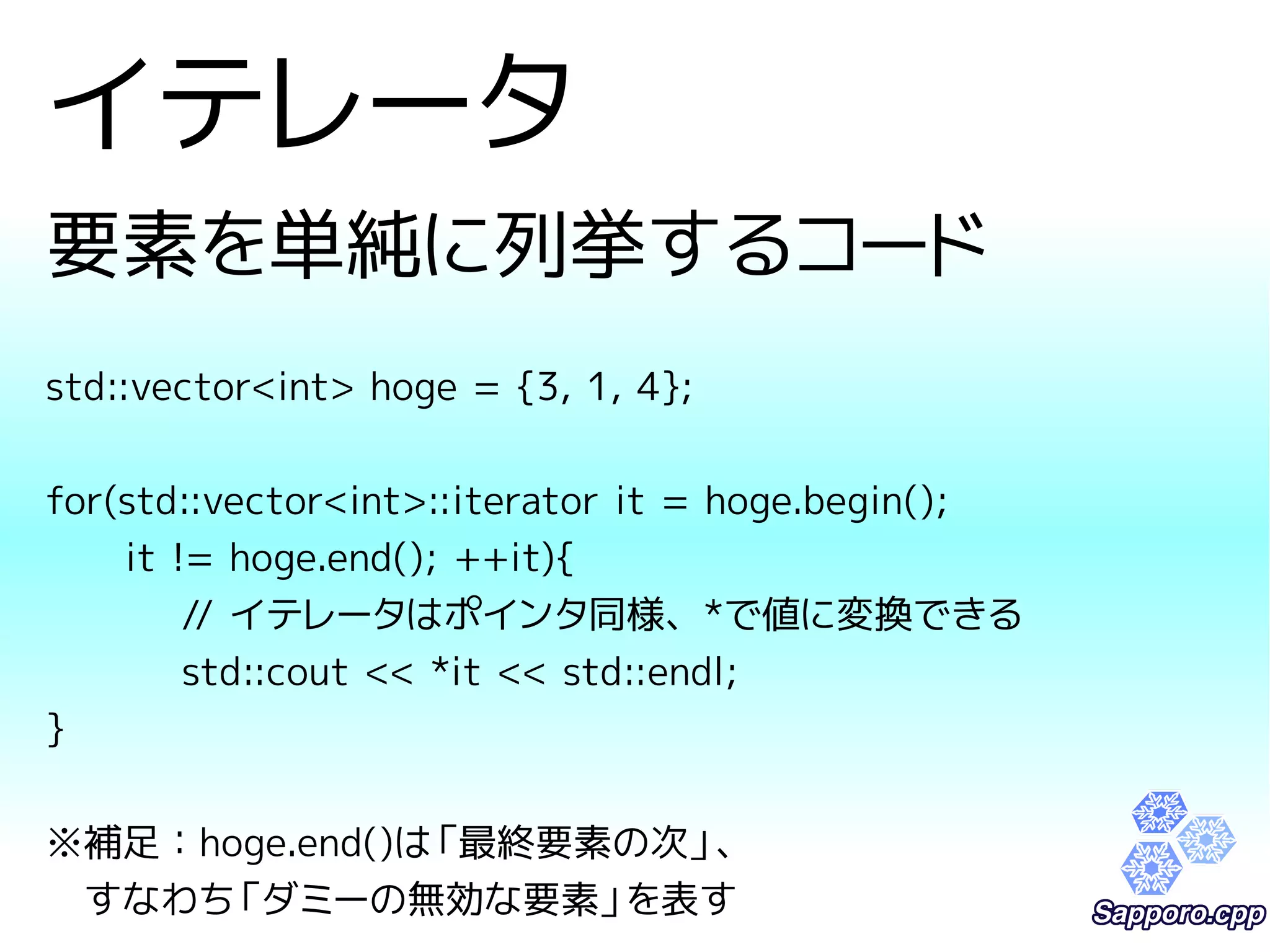 イテレータ 
要素を単純に列挙するコード 
std::vector<int> hoge = {3, 1, 4}; 
for(std::vector<int>::iterator it = hoge.begin(); 
it != hoge.end(); ++it){ 
// イテレータはポインタ同様、*で値に変換できる 
std::cout << *it << std::endl; 
} 
※補足：hoge.end()は「最終要素の次」、 
　すなわち「ダミーの無効な要素」を表す 
 