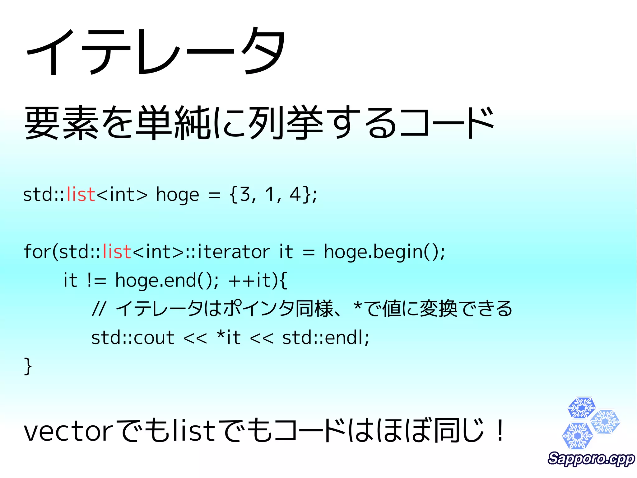 イテレータ 
要素を単純に列挙するコード 
std::list<int> hoge = {3, 1, 4}; 
for(std::list<int>::iterator it = hoge.begin(); 
it != hoge.end(); ++it){ 
// イテレータはポインタ同様、*で値に変換できる 
std::cout << *it << std::endl; 
} 
vectorでもlistでもコードはほぼ同じ！ 
 