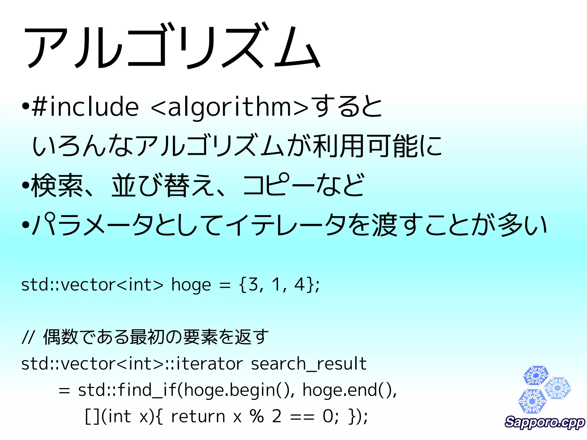 アルゴリズム 
●#include <algorithm>すると 
いろんなアルゴリズムが利用可能に 
●検索、並び替え、コピーなど 
●パラメータとしてイテレータを渡すことが多い 
std::vector<int> hoge = {3, 1, 4}; 
// 偶数である最初の要素を返す 
std::vector<int>::iterator search_result 
= std::find_if(hoge.begin(), hoge.end(), 
[](int x){ return x % 2 == 0; }); 
 