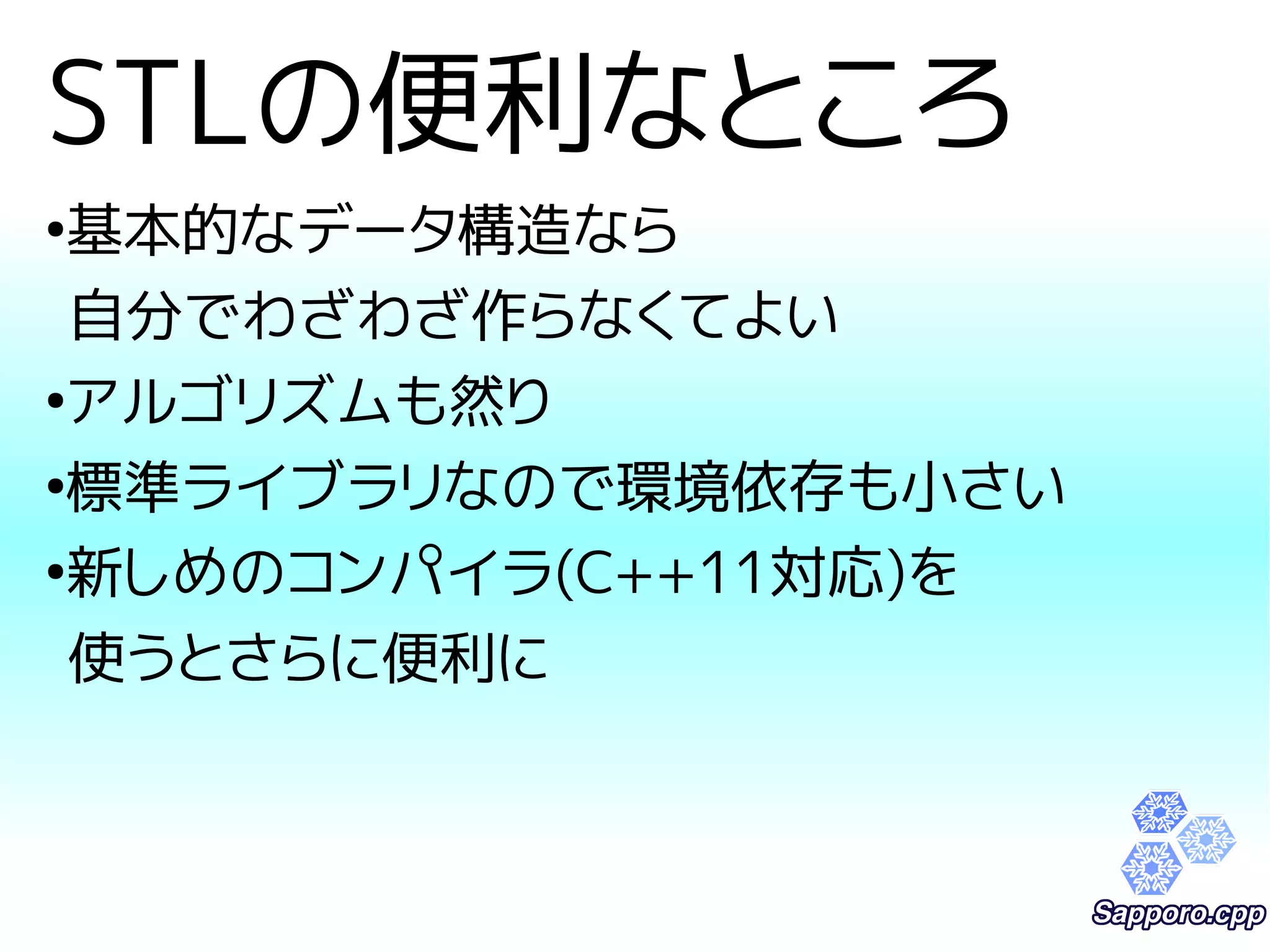 STLの便利なところ 
●基本的なデータ構造なら 
自分でわざわざ作らなくてよい 
●アルゴリズムも然り 
●標準ライブラリなので環境依存も小さい 
●新しめのコンパイラ(C++11対応)を 
使うとさらに便利に 
 