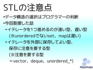 STLの注意点 
●データ構造の選択はプログラマーの判断 
●今回割愛した話 
●イテレータを1つ進めるのが速い型、遅い型 
(※unorderedでないset、mapは遅い) 
●イテレータを外部に保存してよい型、 
保存に注意を要する型 
(※注意を要する型 
＝vector、deque、unordered_*) 
 