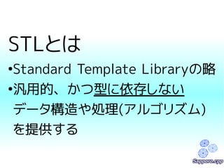 STLとは 
●Standard Template Libraryの略 
●汎用的、かつ型に依存しない 
データ構造や処理(アルゴリズム) 
を提供する 
 