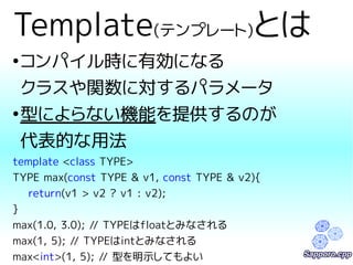 Template(テンプレート)とは 
●コンパイル時に有効になる 
クラスや関数に対するパラメータ 
●型によらない機能を提供するのが 
代表的な用法 
template <class TYPE> 
TYPE max(const TYPE & v1, const TYPE & v2){ 
return(v1 > v2 ? v1 : v2); 
} 
max(1.0, 3.0); // TYPEはfloatとみなされる 
max(1, 5); // TYPEはintとみなされる 
max<int>(1, 5); // 型を明示してもよい 
 