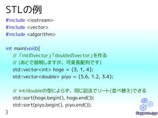 STLの例 
#include <iostream> 
#include <vector> 
#include <algorithm> 
int main(void){ 
// 「intのvector」「doubleのvector」を作る 
// (あとで説明しますが、可変長配列です) 
std::vector<int> hoge = {3, 1, 4}; 
std::vector<double> piyo = {5.6, 1.2, 3.4}; 
// int/doubleの型によらず、同じ記法でソート(並べ替え)できる 
std::sort(hoge.begin(), hoge.end()); 
std::sort(piyo.begin(), piyo.end()); 
} 
 