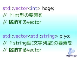 std::vector<int> hoge; 
// ↑int型の要素を 
// 格納するvector 
std::vector<std::string> piyo; 
// ↑string型(文字列型)の要素を 
// 格納するvector 
 