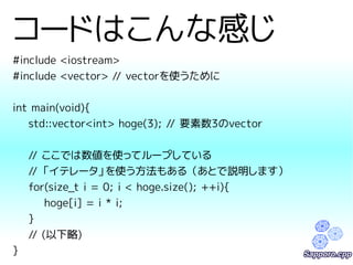 コードはこんな感じ 
#include <iostream> 
#include <vector> // vectorを使うために 
int main(void){ 
std::vector<int> hoge(3); // 要素数3のvector 
// ここでは数値を使ってループしている 
// 「イテレータ」を使う方法もある（あとで説明します） 
for(size_t i = 0; i < hoge.size(); ++i){ 
hoge[i] = i * i; 
} 
// (以下略) 
} 
 