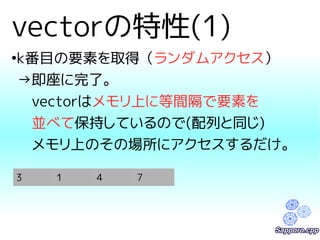 vectorの特性(1) 
●k番目の要素を取得（ランダムアクセス） 
→即座に完了。 
　vectorはメモリ上に等間隔で要素を 
　並べて保持しているので(配列と同じ) 
　メモリ上のその場所にアクセスするだけ。 
3 1 4 7 
 
