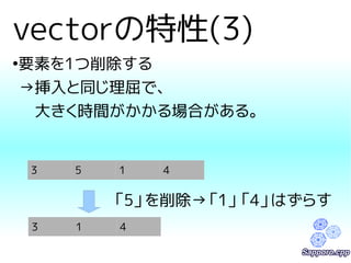 vectorの特性(3) 
●要素を1つ削除する 
→挿入と同じ理屈で、 
　大きく時間がかかる場合がある。 
3 5 1 4 
「5」を削除→「1」「4」はずらす 
3 1 4 
 