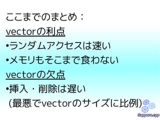 ここまでのまとめ： 
vectorの利点 
●ランダムアクセスは速い 
●メモリもそこまで食わない 
vectorの欠点 
●挿入・削除は遅い 
(最悪でvectorのサイズに比例) 
 