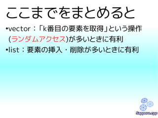 ここまでをまとめると 
●vector：「k番目の要素を取得」という操作 
(ランダムアクセス)が多いときに有利 
●list：要素の挿入・削除が多いときに有利 
 