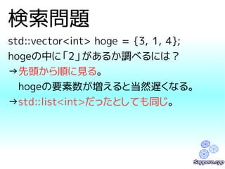 検索問題 
std::vector<int> hoge = {3, 1, 4}; 
hogeの中に「2」があるか調べるには？ 
→先頭から順に見る。 
　hogeの要素数が増えると当然遅くなる。 
→std::list<int>だったとしても同じ。 
 