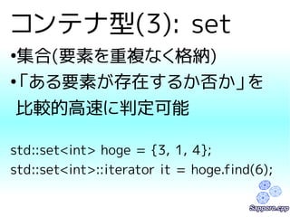 コンテナ型(3): set 
●集合(要素を重複なく格納) 
●「ある要素が存在するか否か」を 
比較的高速に判定可能 
std::set<int> hoge = {3, 1, 4}; 
std::set<int>::iterator it = hoge.find(6); 
 