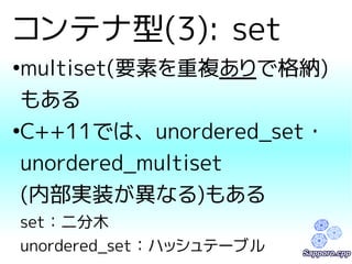 コンテナ型(3): set 
●multiset(要素を重複ありで格納) 
もある 
●C++11では、unordered_set・ 
unordered_multiset 
(内部実装が異なる)もある 
set：二分木 
unordered_set：ハッシュテーブル 
 