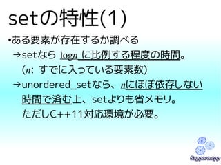 setの特性(1) 
●ある要素が存在するか調べる 
→setなら logn に比例する程度の時間。 
　(n: すでに入っている要素数) 
→unordered_setなら、nにほぼ依存しない 
　時間で済む上、setよりも省メモリ。 
　ただしC++11対応環境が必要。 
 