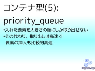 コンテナ型(5): 
priority_queue 
●入れた要素を大きさの順にしか取り出せない 
●その代わり、取り出しは高速で 
要素の挿入も比較的高速 
 