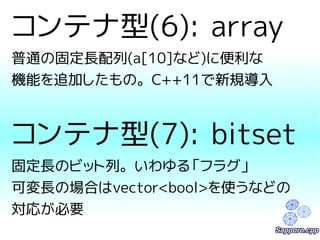 コンテナ型(6): array 
普通の固定長配列(a[10]など)に便利な 
機能を追加したもの。C++11で新規導入 
コンテナ型(7): bitset 
固定長のビット列。いわゆる「フラグ」 
可変長の場合はvector<bool>を使うなどの 
対応が必要 
 