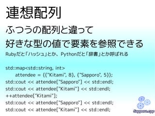 連想配列 
ふつうの配列と違って 
好きな型の値で要素を参照できる 
Rubyだと「ハッシュ」とか、Pythonだと「辞書」とか呼ばれる 
std::map<std::string, int> 
attendee = {{"Kitami", 8}, {"Sapporo", 5}}; 
std::cout << attendee["Sapporo"] << std::endl; 
std::cout << attendee["Kitami"] << std::endl; 
++attendee["Kitami"]; 
std::cout << attendee["Sapporo"] << std::endl; 
std::cout << attendee["Kitami"] << std::endl; 
 