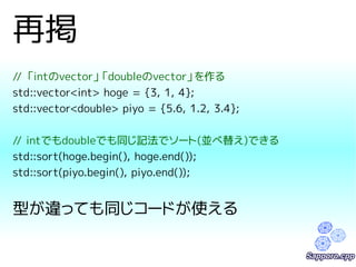 再掲 
// 「intのvector」「doubleのvector」を作る 
std::vector<int> hoge = {3, 1, 4}; 
std::vector<double> piyo = {5.6, 1.2, 3.4}; 
// intでもdoubleでも同じ記法でソート(並べ替え)できる 
std::sort(hoge.begin(), hoge.end()); 
std::sort(piyo.begin(), piyo.end()); 
型が違っても同じコードが使える 
 