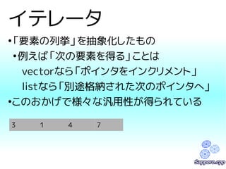 イテレータ 
●「要素の列挙」を抽象化したもの 
●例えば「次の要素を得る」ことは 
vectorなら「ポインタをインクリメント」 
listなら「別途格納された次のポインタへ」 
●このおかげで様々な汎用性が得られている 
3 1 4 7 
 