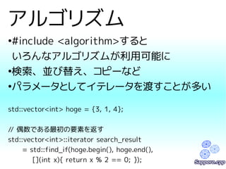 アルゴリズム 
●#include <algorithm>すると 
いろんなアルゴリズムが利用可能に 
●検索、並び替え、コピーなど 
●パラメータとしてイテレータを渡すことが多い 
std::vector<int> hoge = {3, 1, 4}; 
// 偶数である最初の要素を返す 
std::vector<int>::iterator search_result 
= std::find_if(hoge.begin(), hoge.end(), 
[](int x){ return x % 2 == 0; }); 
 