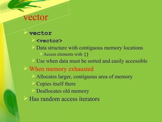 vector
 vector
<vector>
Data structure with contiguous memory locations
Access elements with []
Use when data must be sorted and easily accessible
 When memory exhausted
Allocates larger, contiguous area of memory
Copies itself there
Deallocates old memory
 Has random access iterators
 