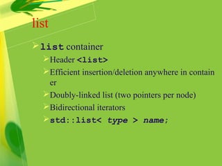 list
list container
Header <list>
Efficient insertion/deletion anywhere in contain
er
Doubly-linked list (two pointers per node)
Bidirectional iterators
std::list< type > name;
 