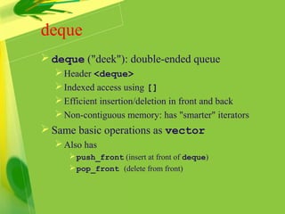 deque
 deque ("deek"): double-ended queue
Header <deque>
Indexed access using []
Efficient insertion/deletion in front and back
Non-contiguous memory: has "smarter" iterators
 Same basic operations as vector
Also has
push_front (insert at front of deque)
pop_front (delete from front)
 