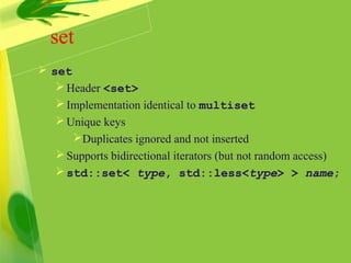set
 set
Header <set>
Implementation identical to multiset
Unique keys
Duplicates ignored and not inserted
Supports bidirectional iterators (but not random access)
std::set< type, std::less<type> > name;
 