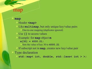 map
 map
Header <map>
Like multimap, but only unique key/value pairs
One-to-one mapping (duplicates ignored)
Use [] to access values
Example: for map object m
m[30] = 4000.21;
Sets the value of key 30 to 4000.21
If subscript not in map, creates new key/value pair
 Type declaration
 std::map< int, double, std::less< int > >;
 