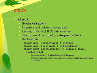 stack
 stack
Header <stack>
Insertions and deletions at one end
Last-in, first-out (LIFO) data structure
Can use vector, list, or deque (default)
Declarations
stack<type, vector<type> > myStack;
stack<type, list<type> > myOtherStack;
stack<type> anotherStack; // default deque
vector, list
 Implementation of stack (default deque)
 Does not change behavior, just performance (deque and vect
or fastest)
 