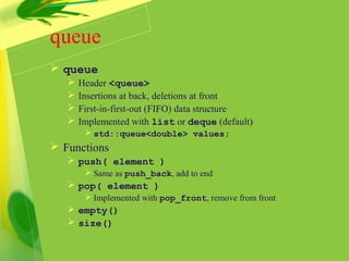 queue
 queue
 Header <queue>
 Insertions at back, deletions at front
 First-in-first-out (FIFO) data structure
 Implemented with list or deque (default)
 std::queue<double> values;
 Functions
 push( element )
 Same as push_back, add to end
 pop( element )
 Implemented with pop_front, remove from front
 empty()
 size()
 