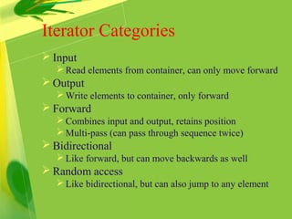 Iterator Categories
 Input
Read elements from container, can only move forward
 Output
Write elements to container, only forward
 Forward
Combines input and output, retains position
Multi-pass (can pass through sequence twice)
 Bidirectional
Like forward, but can move backwards as well
 Random access
Like bidirectional, but can also jump to any element
 