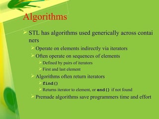 Algorithms
 STL has algorithms used generically across contai
ners
Operate on elements indirectly via iterators
Often operate on sequences of elements
Defined by pairs of iterators
First and last element
Algorithms often return iterators
find()
Returns iterator to element, or end() if not found
Premade algorithms save programmers time and effort
 