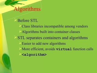 Before STL
Class libraries incompatible among vendors
Algorithms built into container classes
STL separates containers and algorithms
Easier to add new algorithms
More efficient, avoids virtual function calls
<algorithm>
Algorithms
 