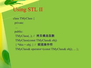 Using STL II
class TMyClass {
private:
...
public:
TMyClass(..); // 拷貝構造函數
TMyClass(const TMyClass& obj)
{ *this = obj; } // 賦值操作符
TMyClass& operator=(const TMyClass& obj); ... };
 