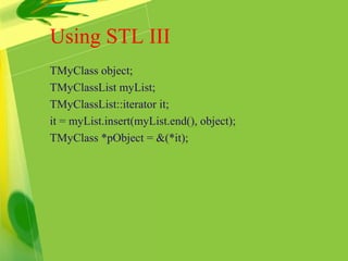Using STL III
TMyClass object;
TMyClassList myList;
TMyClassList::iterator it;
it = myList.insert(myList.end(), object);
TMyClass *pObject = &(*it);
 