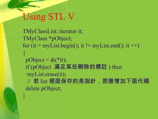 Using STL V
TMyClassList::iterator it;
TMyClass *pObject;
for (it = myList.begin(); it != myList.end(); it ++)
{
pObject = &(*it);
if (pObject 滿足某些刪除的標註 ) then
myList.erase(it);
// 若 list 裡面保存的是指針，那麼增加下面代碼
delete pObject;
}
 