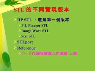 STL 的不同實現版本
HP STL ：這是第一個版本
P.J. Plauger STL
Rouge Wave STL
SGI STL
STLport
Reference:
C++ STL編程輕鬆入門基礎 1.4節
 